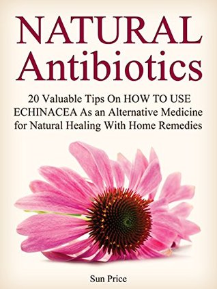 Read online Natural Antibiotics: 20 Valuable Tips On How to Use Echinacea As an Alternative Medicine for Natural Healing With Home Remedies (natural antibiotics, home remedies, home remedy) - Sun Price file in ePub