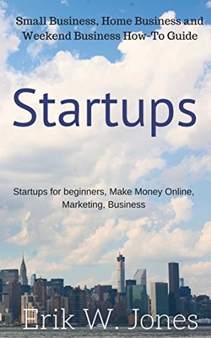 Read Startups: Small Business, Home Business and Weekend Business How-To Guide: Startups for beginners, Make Money Online, Marketing, Business (Business, Traffic, Money, Startups for dummies Book 1) - Erik W. Jones | ePub