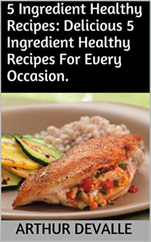 Download 5 Ingredient Healthy Recipes: Delicious 5 Ingredient Healthy Recipes For Every Occasion. - Arthur Devalle | ePub