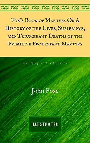 Read online Fox's Book of Martyrs Or A History of the Lives, Sufferings, and Triumphant Deaths of the Primitive Protestant Martyrs: The Original Classics - Illustrated - John Foxe | PDF