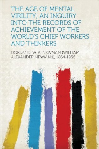 Read online The Age of Mental Virility; An Inquiry Into the Records of Achievement of the World's Chief Workers and Thinkers - W.A. Newman Dorland | PDF