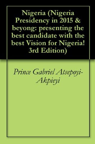 Download Nigeria (Nigeria Presidency in 2015 & beyong: presenting the best candidate with the best Vision for Nigeria! 3rd Edition) - Prince Gabriel Atsepoyi-Akpieyi | PDF