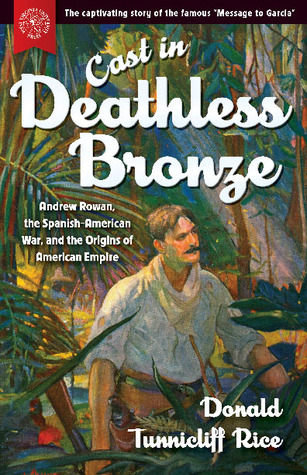 Read online Cast in Deathless Bronze: Andrew Rowan, the Spanish-American War, and the Origins of American Empire - Donald Tunnicliff Rice | PDF