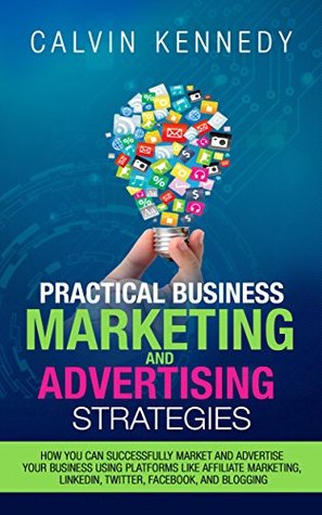 Read online Practical Business Marketing and Advertising Strategies: How you can successfully market and advertise your business using platforms like affiliate marketing,  LinkedIn, Twitter, Facebook, and blogging - Calvin Kennedy | ePub