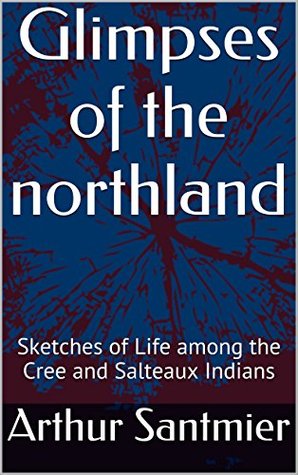 Read Glimpses of the Northland: Sketches of Life among the Cree and Salteaux Indians - Arthur Santmier | PDF