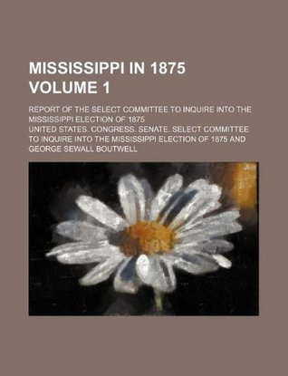 Read Mississippi in 1875 Volume 1; Report of the Select Committee to Inquire Into the Mississippi Election of 1875 - U.S. Congress file in ePub