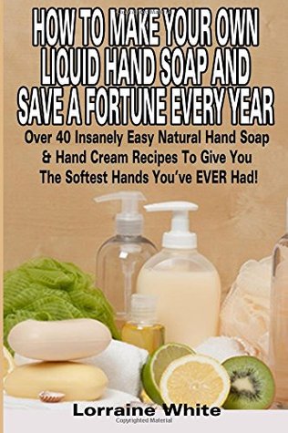 Read How to Make Your Own Liquid Hand Soap & Save a Fortune Every Year: Over 40 Insanely Easy Natural Hand Soap & Hand Cream Recipes to Give You the Softest Hands You've Ever Had - Lorraine White | ePub