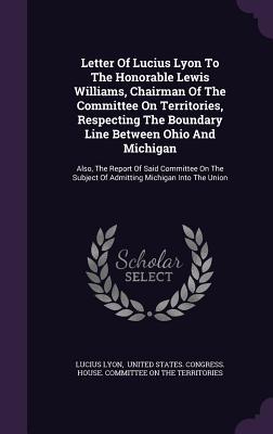 Read Letter of Lucius Lyon to the Honorable Lewis Williams, Chairman of the Committee on Territories, Respecting the Boundary Line Between Ohio and Michigan: Also, the Report of Said Committee on the Subject of Admitting Michigan Into the Union - Lucius Lyon | ePub
