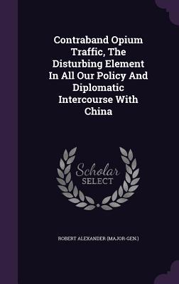 Download Contraband Opium Traffic, the Disturbing Element in All Our Policy and Diplomatic Intercourse with China - Robert Alexander (Major-Gen ) | PDF