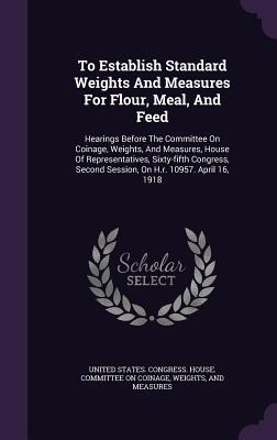 Read online To Establish Standard Weights and Measures for Flour, Meal, and Feed: Hearings Before the Committee on Coinage, Weights, and Measures, House of Representatives, Sixty-Fifth Congress, Second Session, on H.R. 10957. April 16, 1918 - U.S. House of Representatives file in ePub