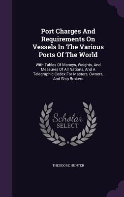 Download Port Charges and Requirements on Vessels in the Various Ports of the World: With Tables of Moneys, Weights, and Measures of All Nations, and a Telegraphic Codex for Masters, Owners, and Ship Brokers - Theodore Hunter | ePub