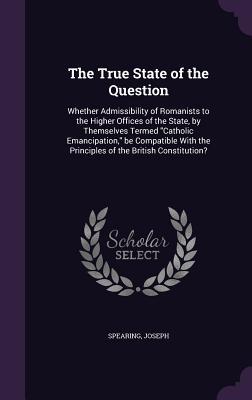 Read online The True State of the Question: Whether Admissibility of Romanists to the Higher Offices of the State, by Themselves Termed Catholic Emancipation, Be Compatible with the Principles of the British Constitution? - Joseph Spearing Jr. | ePub