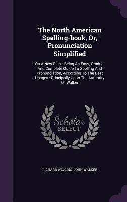 Download The North American Spelling-Book, Or, Pronunciation Simplified: On a New Plan: Being an Easy, Gradual and Complete Guide to Spelling and Pronunciation, According to the Best Usages: Principally Upon the Authority of Walker - Richard Wiggins file in PDF
