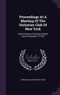 Download Proceedings at a Meeting of the Unitarian Club of New York: Held in Memory of George William Curtis, November 14, 1892 - Unitarian Club of New York | PDF