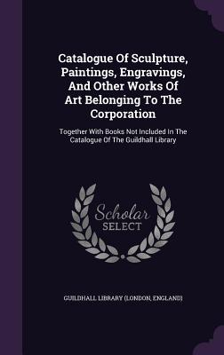 Read online Catalogue of Sculpture, Paintings, Engravings, and Other Works of Art Belonging to the Corporation: Together with Books Not Included in the Catalogue of the Guildhall Library - Guildhall Library | PDF