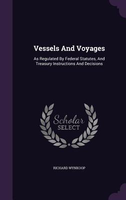 Read online Vessels and Voyages: As Regulated by Federal Statutes, and Treasury Instructions and Decisions - Richard Wynkoop file in ePub