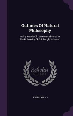 Read online Outlines of Natural Philosophy: Being Heads of Lectures Delivered in the University of Edinburgh, Volume 1 - John Playfair | PDF