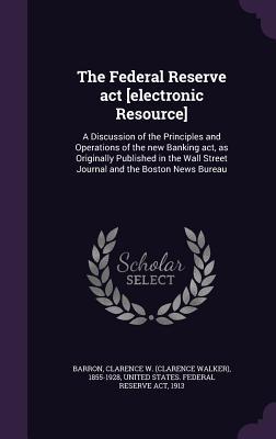 Read The Federal Reserve ACT [Electronic Resource]: A Discussion of the Principles and Operations of the New Banking ACT, as Originally Published in the Wall Street Journal and the Boston News Bureau - Clarence W 1855-1928 Barron file in ePub