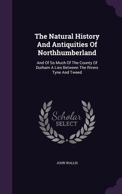 Download The Natural History and Antiquities of Northhumberland: And of So Much of the County of Durham a Lies Between the Rivers Tyne and Tweed - John Wallis file in PDF