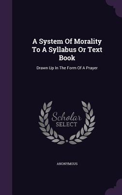 Download A System of Morality to a Syllabus or Text Book: Drawn Up in the Form of a Prayer - Anonymous | PDF
