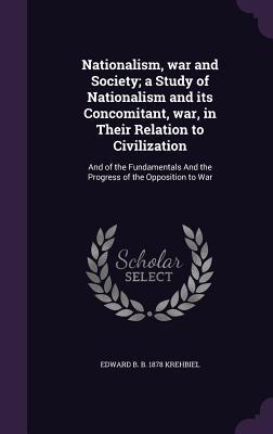 Read online Nationalism, War and Society; A Study of Nationalism and Its Concomitant, War, in Their Relation to Civilization: And of the Fundamentals and the Progress of the Opposition to War - Edward B. Krehbiel file in ePub