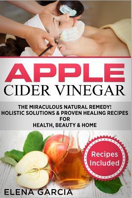 Download Apple Cider Vinegar: The Miraculous Natural Remedy!: Holistic Solutions & Proven Healing Recipes for Health, Beauty and Home - Elena García | ePub