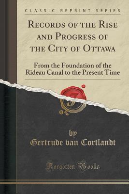 Read online Records of the Rise and Progress of the City of Ottawa: From the Foundation of the Rideau Canal to the Present Time (Classic Reprint) - Gertrude Van Cortlandt | ePub