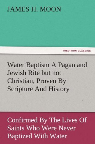 Read online Water Baptism A Pagan and Jewish Rite but not Christian, Proven By Scripture And History Confirmed By The Lives Of Saints Who Were Never Baptized With Water (TREDITION CLASSICS) - James H. Moon | ePub