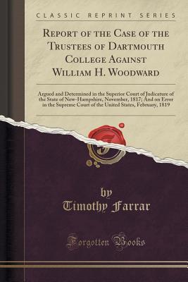 Read online Report of the Case of the Trustees of Dartmouth College Against William H. Woodward: Argued and Determined in the Superior Court of Judicature of the State of New-Hampshire, November, 1817; And on Error in the Supreme Court of the United States, February - Timothy Farrar file in ePub