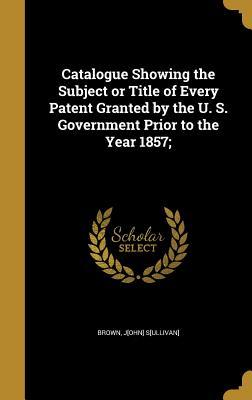 Read Catalogue Showing the Subject or Title of Every Patent Granted by the U. S. Government Prior to the Year 1857; - John Sullivan Brown | PDF