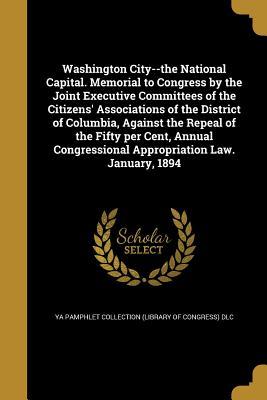 Read Washington City--The National Capital. Memorial to Congress by the Joint Executive Committees of the Citizens' Associations of the District of Columbia, Against the Repeal of the Fifty Per Cent, Annual Congressional Appropriation Law. January, 1894 - YA Pamphlet Collection (Library of Congress) | ePub