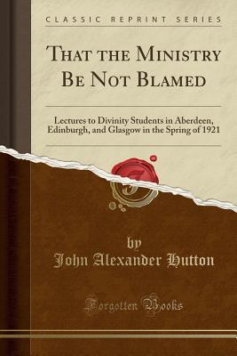 Read That the Ministry Be Not Blamed: Lectures to Divinity Students in Aberdeen, Edinburgh, and Glasgow in the Spring of 1921 (Classic Reprint) - John A. Hutton file in ePub