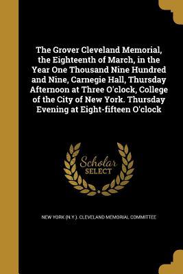 Read The Grover Cleveland Memorial, the Eighteenth of March, in the Year One Thousand Nine Hundred and Nine, Carnegie Hall, Thursday Afternoon at Three O'Clock, College of the City of New York. Thursday Evening at Eight-Fifteen O'Clock - New York (N y ) Cleveland Memorial Comm file in PDF