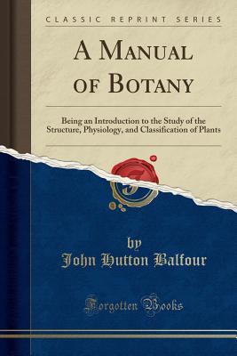 Read A Manual of Botany: Being an Introduction to the Study of the Structure, Physiology, and Classification of Plants (Classic Reprint) - John Hutton Balfour | PDF