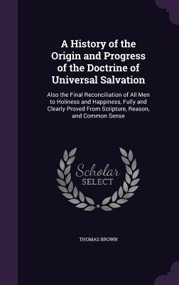 Read online A History of the Origin and Progress of the Doctrine of Universal Salvation: Also the Final Reconciliation of All Men to Holiness and Happiness, Fully and Clearly Proved from Scripture, Reason, and Common Sense - Thomas Brown file in ePub