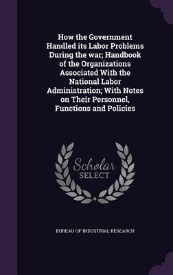 Read How the Government Handled Its Labor Problems During the War; Handbook of the Organizations Associated with the National Labor Administration; With Notes on Their Personnel, Functions and Policies - Bureau of Industrial Research | ePub
