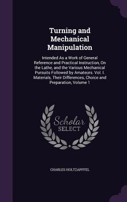 Read online Turning and Mechanical Manipulation: Intended as a Work of General Reference and Practical Instruction, on the Lathe, and the Various Mechanical Pursuits Followed by Amateurs. Vol. I. Materials, Their Differences, Choice and Preparation, Volume 1 - Charles Holtzapffel | PDF