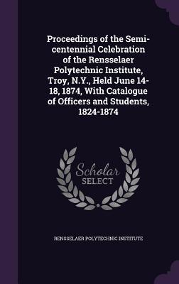 Download Proceedings of the Semi-Centennial Celebration of the Rensselaer Polytechnic Institute, Troy, N.Y., Held June 14-18, 1874, with Catalogue of Officers and Students, 1824-1874 - Rensselaer Polytechnic Institute | ePub