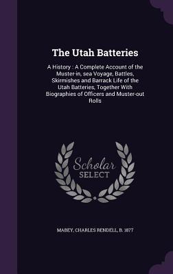 Read online The Utah Batteries: A History: A Complete Account of the Muster-In, Sea Voyage, Battles, Skirmishes and Barrack Life of the Utah Batteries, Together with Biographies of Officers and Muster-Out Rolls - Charles Rendell Mabey | PDF