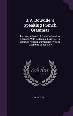 Read online J.V. Douville 's Speaking French Grammar: Forming a Series of Sixty Explanatory Lessons, with Colloquial Essays  to Which Is Added a Comprehensive and Classified Vocabulary - J V Douville file in PDF