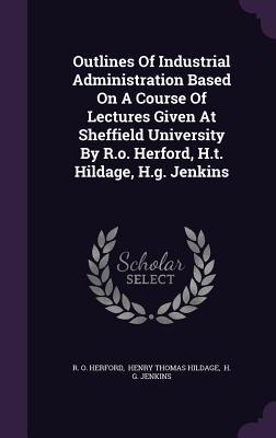 Read online Outlines of Industrial Administration Based on a Course of Lectures Given at Sheffield University by R.O. Herford, H.T. Hildage, H.G. Jenkins - R.O. Herford file in PDF