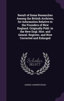 Download Result of Some Researches Among the British Archives, for Information Relative to the Founders of New England. Originally Publ. in the New Engl. Hist. and Geneal. Register, and Now Corrected and Enlarged - Samuel Gardner Drake file in PDF