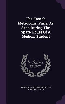 Read online The French Metropolis. Paris; As Seen During the Spare Hours of a Medical Student - Augustus Kinsley Gardner | PDF