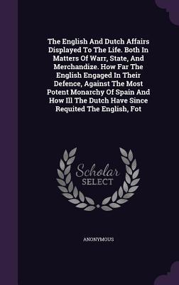 Read The English and Dutch Affairs Displayed to the Life. Both in Matters of Warr, State, and Merchandize. How Far the English Engaged in Their Defence, Against the Most Potent Monarchy of Spain and How Ill the Dutch Have Since Requited the English, Fot - Anonymous file in PDF