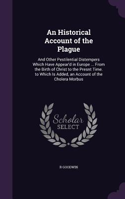 Read An Historical Account of the Plague: And Other Pestilential Distempers Which Have Appear'd in Europe  from the Birth of Christ to the Presnt Time. to Which Is Added, an Account of the Cholera Morbus - R Goodwin | ePub