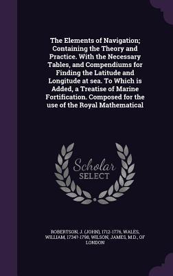 Read online The Elements of Navigation; Containing the Theory and Practice. with the Necessary Tables, and Compendiums for Finding the Latitude and Longitude at Sea. to Which Is Added, a Treatise of Marine Fortification. Composed for the Use of the Royal Mathematical - John Robertson file in PDF