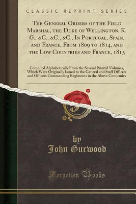 Read online The General Orders of the Field Marshal, the Duke of Wellington, K. G., &c., &c., &c., in Portugal, Spain, and France, from 1809 to 1814, and the Low Countries and France, 1815: Compiled Alphabetically from the Several Printed Volumes, Which Were Original - John Gurwood | PDF