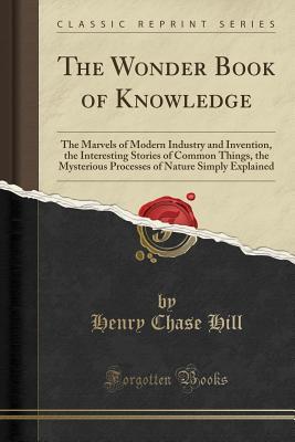 Read The Wonder Book of Knowledge: The Marvels of Modern Industry and Invention, the Interesting Stories of Common Things, the Mysterious Processes of Nature Simply Explained (Classic Reprint) - Henry Chase Hill file in ePub
