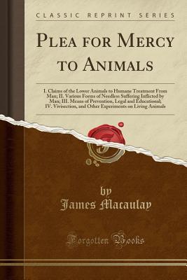 Read online Plea for Mercy to Animals: I. Claims of the Lower Animals to Humane Treatment from Man; II. Various Forms of Needless Suffering Inflicted by Man; III. Means of Prevention, Legal and Educational; IV. Vivisection, and Other Experiments on Living Animals - James Macaulay file in PDF