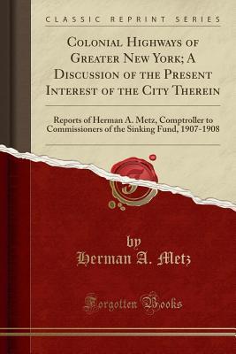Read Colonial Highways of Greater New York; A Discussion of the Present Interest of the City Therein: Reports of Herman A. Metz, Comptroller to Commissioners of the Sinking Fund, 1907-1908 (Classic Reprint) - Herman A. Metz | PDF